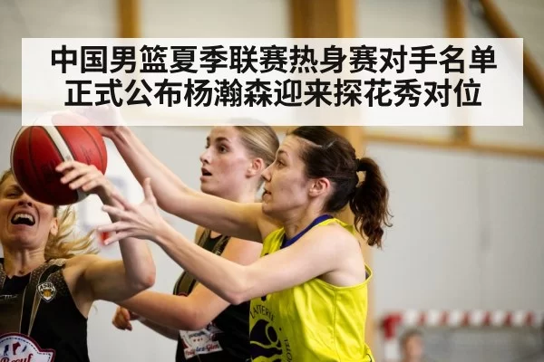 中国男篮夏季联赛热身赛对手名单正式公布杨瀚森迎来探花秀对位