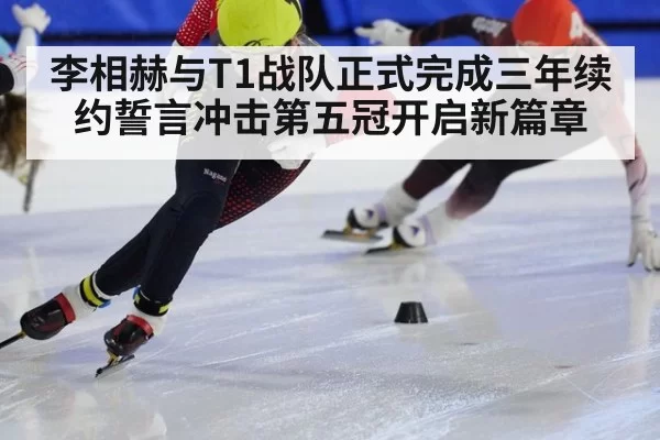 李相赫与T1战队正式完成三年续约誓言冲击第五冠开启新篇章